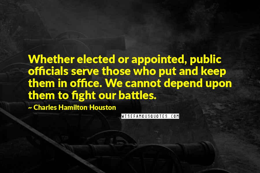 Charles Hamilton Houston Quotes: Whether elected or appointed, public officials serve those who put and keep them in office. We cannot depend upon them to fight our battles.