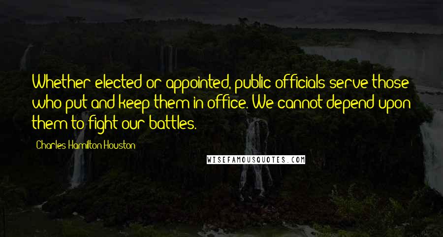Charles Hamilton Houston Quotes: Whether elected or appointed, public officials serve those who put and keep them in office. We cannot depend upon them to fight our battles.