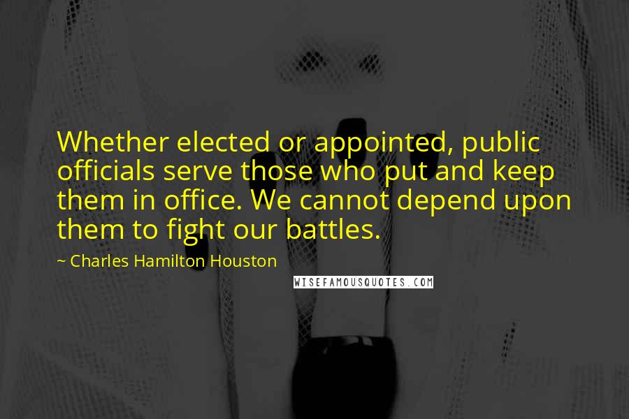 Charles Hamilton Houston Quotes: Whether elected or appointed, public officials serve those who put and keep them in office. We cannot depend upon them to fight our battles.