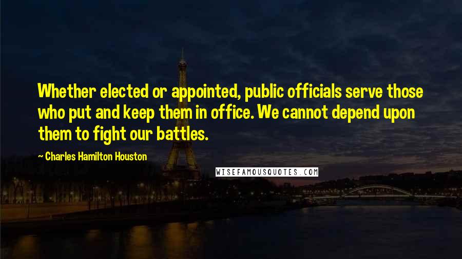Charles Hamilton Houston Quotes: Whether elected or appointed, public officials serve those who put and keep them in office. We cannot depend upon them to fight our battles.