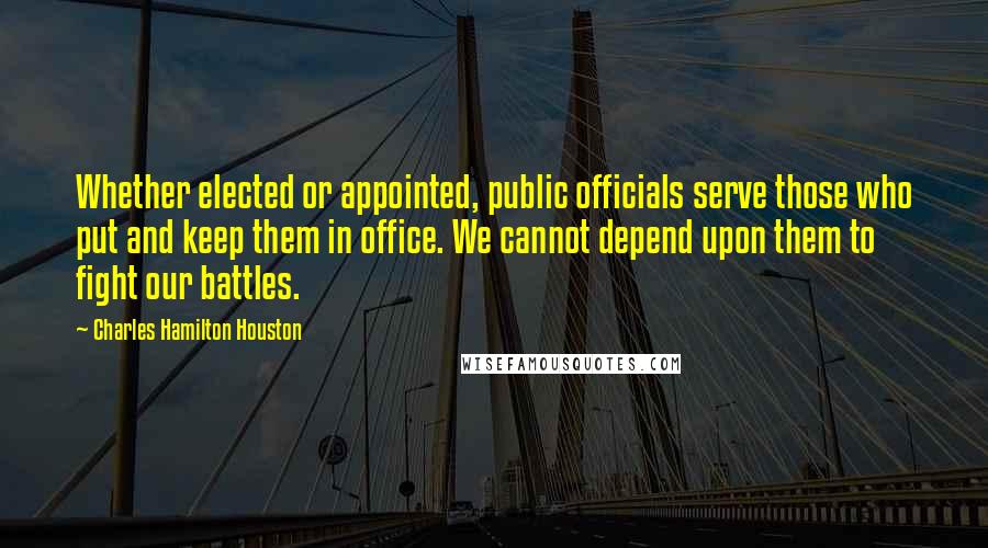 Charles Hamilton Houston Quotes: Whether elected or appointed, public officials serve those who put and keep them in office. We cannot depend upon them to fight our battles.