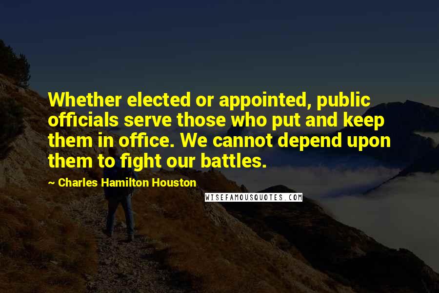 Charles Hamilton Houston Quotes: Whether elected or appointed, public officials serve those who put and keep them in office. We cannot depend upon them to fight our battles.