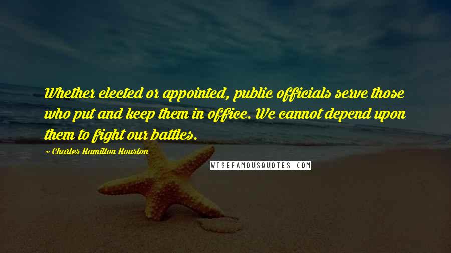Charles Hamilton Houston Quotes: Whether elected or appointed, public officials serve those who put and keep them in office. We cannot depend upon them to fight our battles.