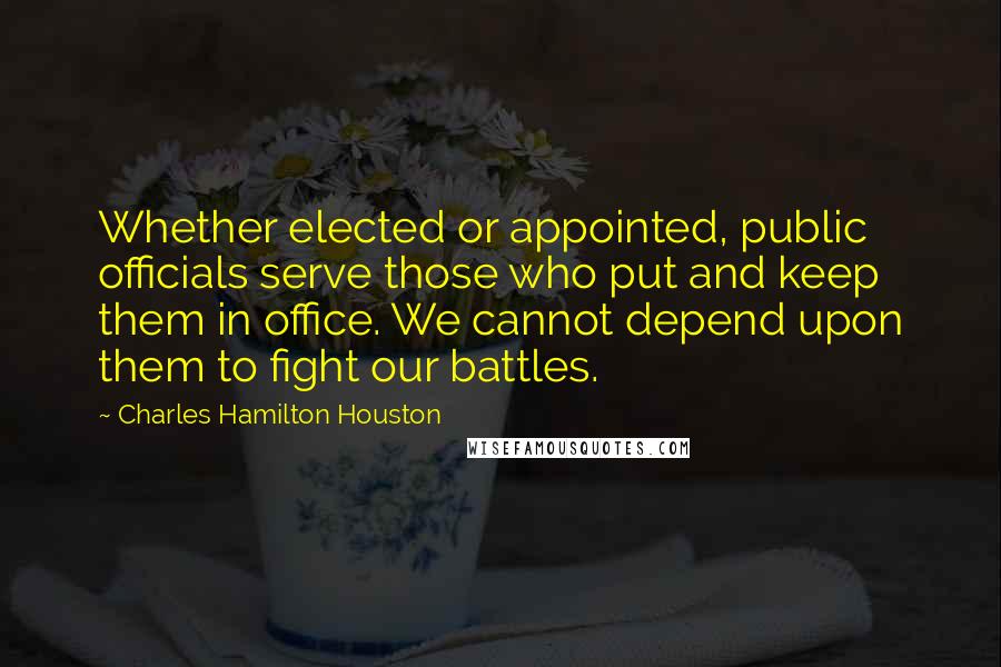 Charles Hamilton Houston Quotes: Whether elected or appointed, public officials serve those who put and keep them in office. We cannot depend upon them to fight our battles.