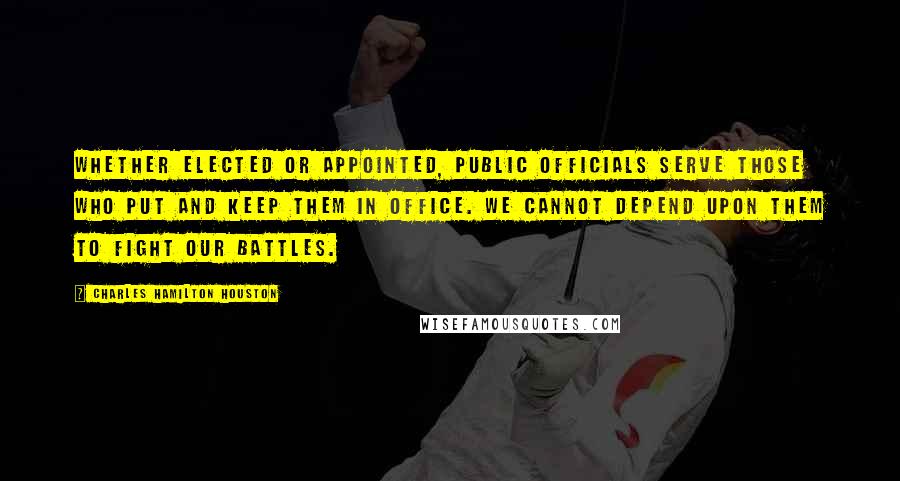 Charles Hamilton Houston Quotes: Whether elected or appointed, public officials serve those who put and keep them in office. We cannot depend upon them to fight our battles.