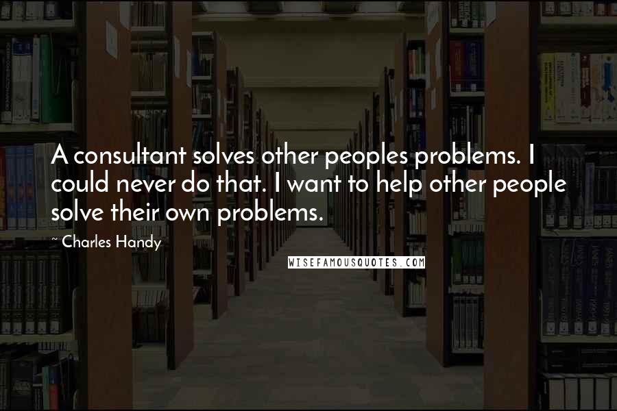 Charles Handy Quotes: A consultant solves other peoples problems. I could never do that. I want to help other people solve their own problems.