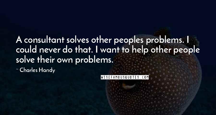 Charles Handy Quotes: A consultant solves other peoples problems. I could never do that. I want to help other people solve their own problems.