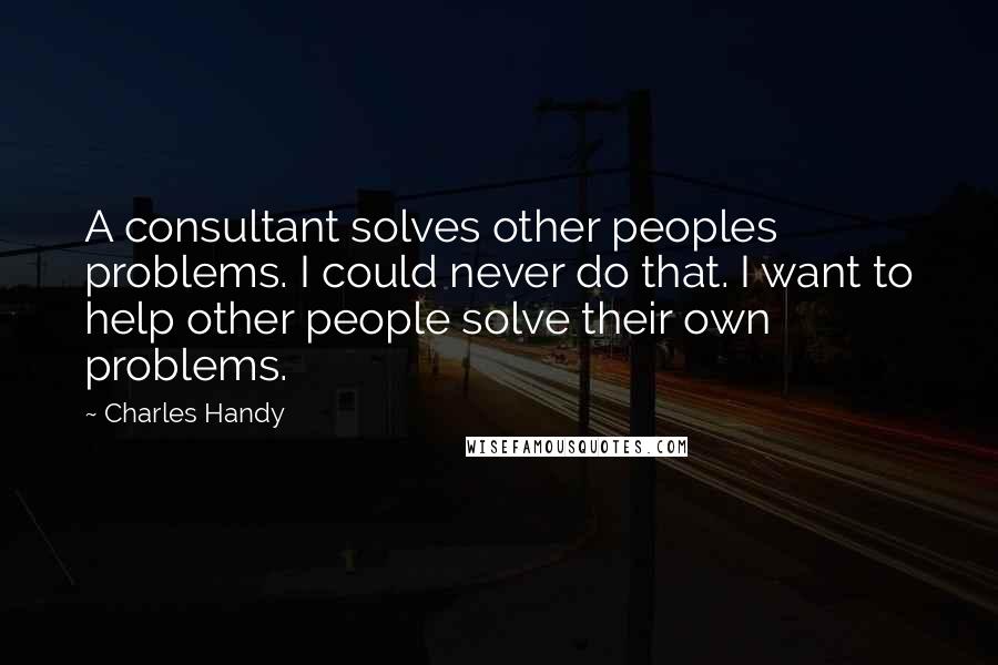 Charles Handy Quotes: A consultant solves other peoples problems. I could never do that. I want to help other people solve their own problems.