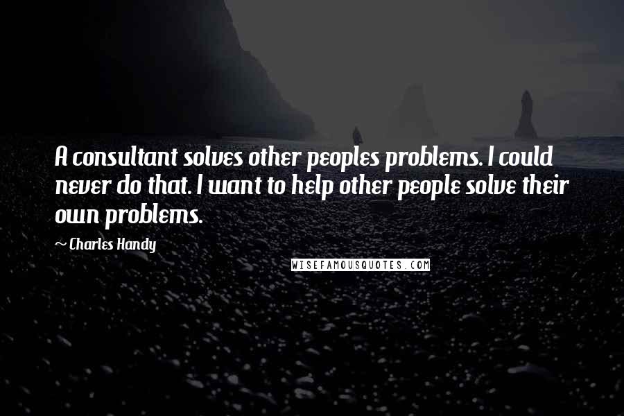 Charles Handy Quotes: A consultant solves other peoples problems. I could never do that. I want to help other people solve their own problems.