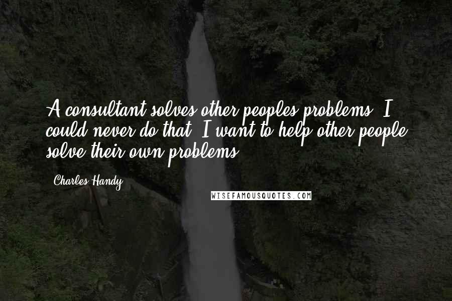 Charles Handy Quotes: A consultant solves other peoples problems. I could never do that. I want to help other people solve their own problems.