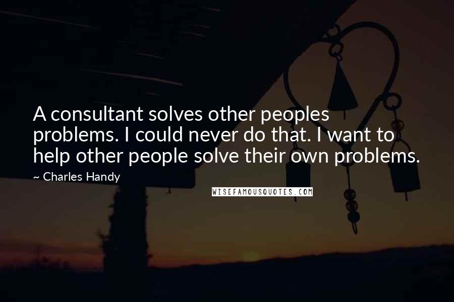 Charles Handy Quotes: A consultant solves other peoples problems. I could never do that. I want to help other people solve their own problems.
