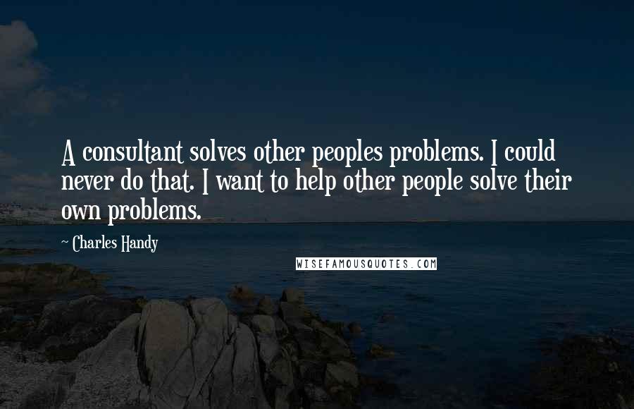 Charles Handy Quotes: A consultant solves other peoples problems. I could never do that. I want to help other people solve their own problems.