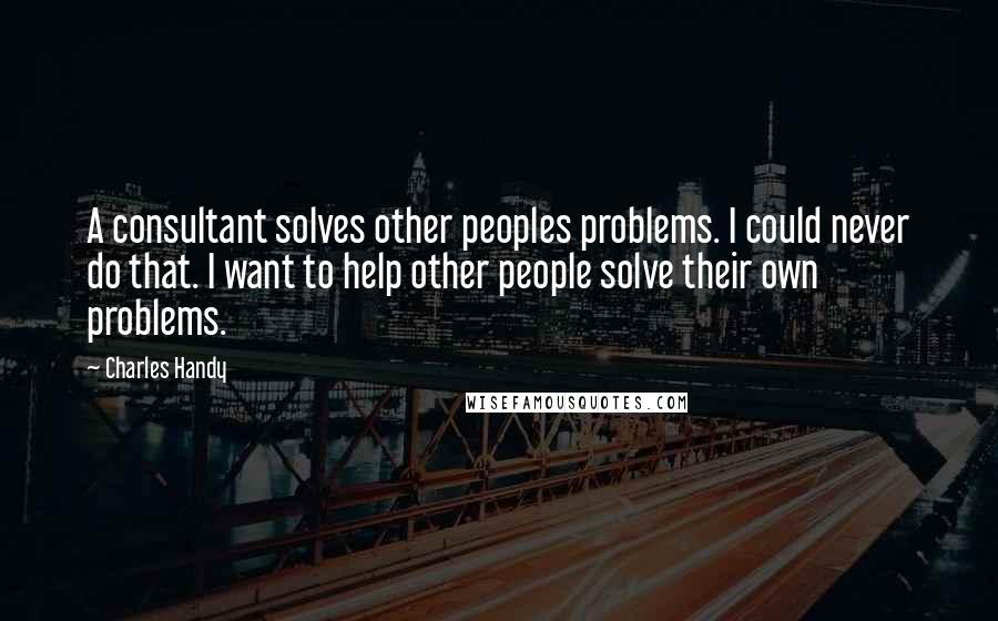 Charles Handy Quotes: A consultant solves other peoples problems. I could never do that. I want to help other people solve their own problems.