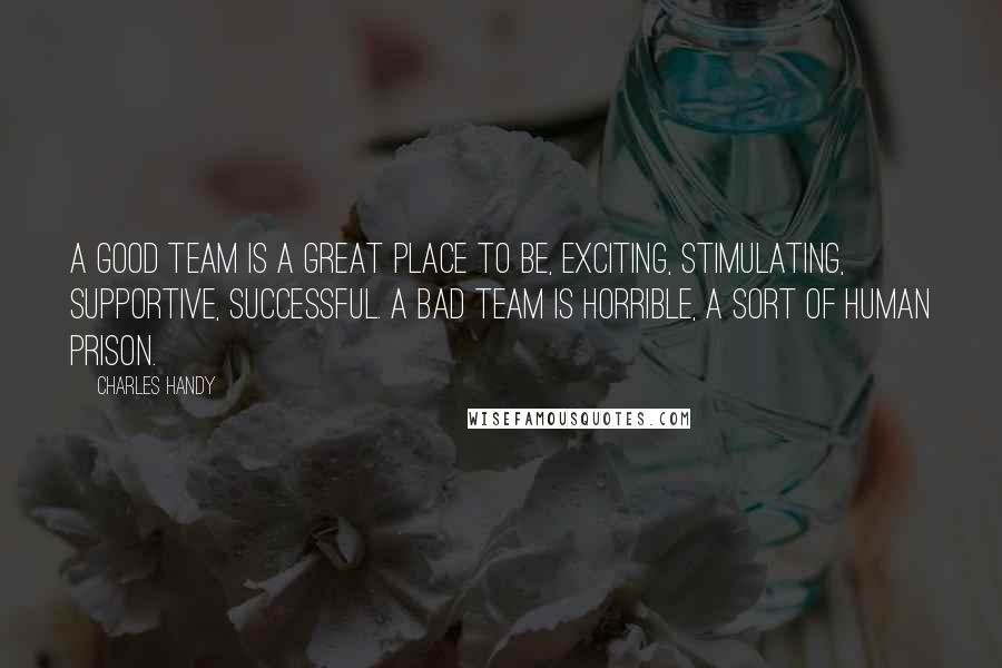 Charles Handy Quotes: A good team is a great place to be, exciting, stimulating, supportive, successful. A bad team is horrible, a sort of human prison.
