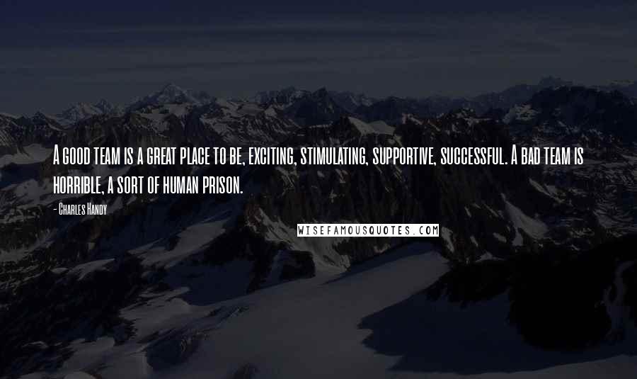 Charles Handy Quotes: A good team is a great place to be, exciting, stimulating, supportive, successful. A bad team is horrible, a sort of human prison.