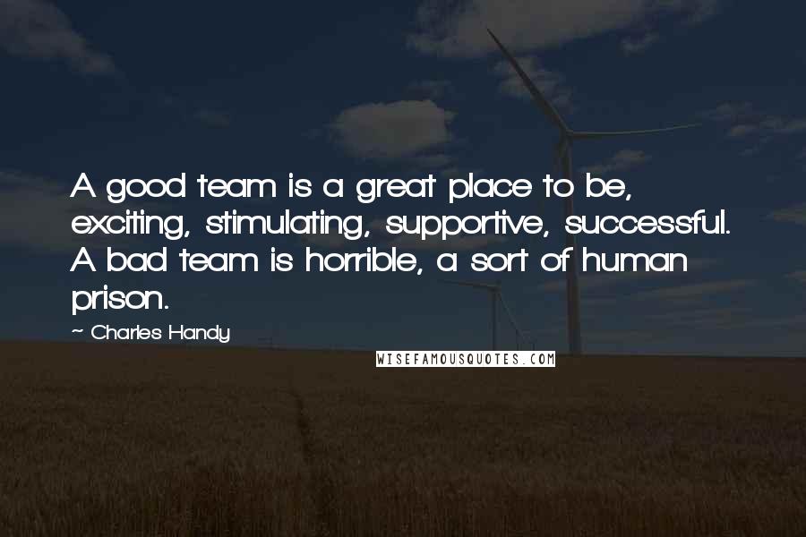 Charles Handy Quotes: A good team is a great place to be, exciting, stimulating, supportive, successful. A bad team is horrible, a sort of human prison.