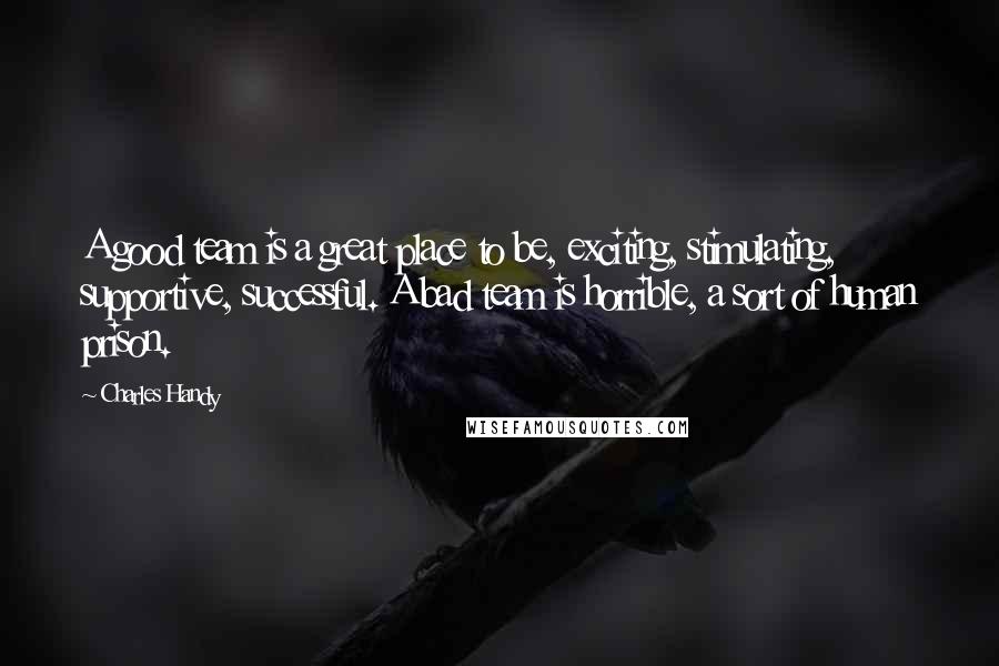 Charles Handy Quotes: A good team is a great place to be, exciting, stimulating, supportive, successful. A bad team is horrible, a sort of human prison.