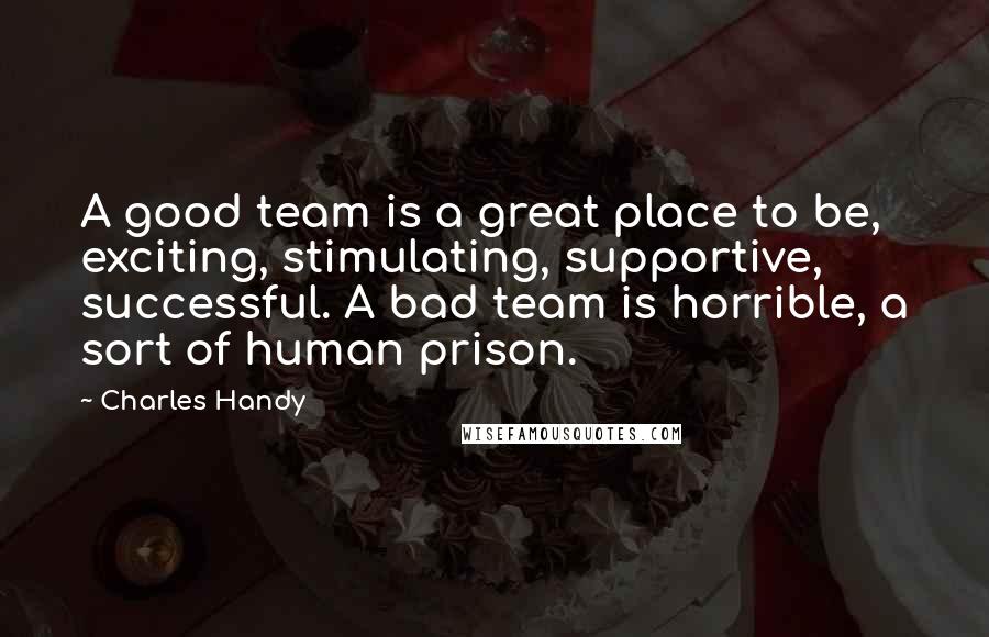 Charles Handy Quotes: A good team is a great place to be, exciting, stimulating, supportive, successful. A bad team is horrible, a sort of human prison.