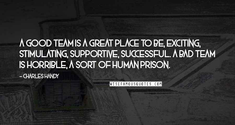 Charles Handy Quotes: A good team is a great place to be, exciting, stimulating, supportive, successful. A bad team is horrible, a sort of human prison.