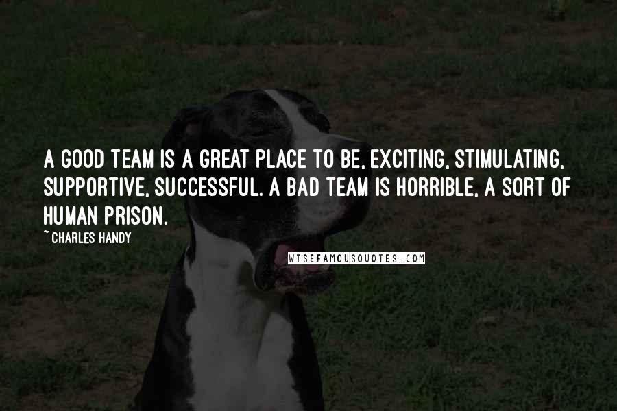 Charles Handy Quotes: A good team is a great place to be, exciting, stimulating, supportive, successful. A bad team is horrible, a sort of human prison.