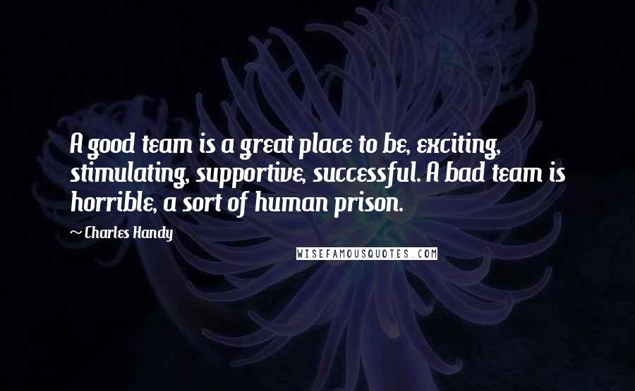 Charles Handy Quotes: A good team is a great place to be, exciting, stimulating, supportive, successful. A bad team is horrible, a sort of human prison.