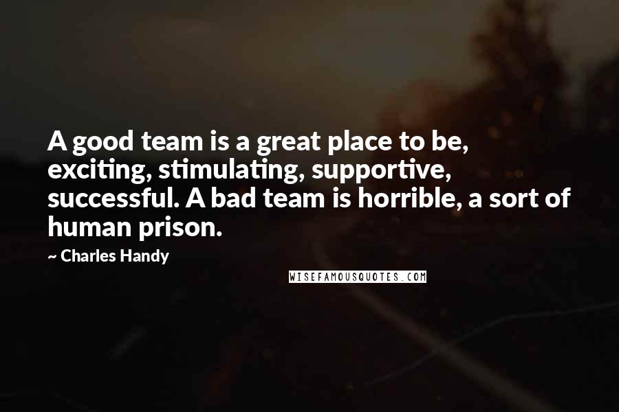 Charles Handy Quotes: A good team is a great place to be, exciting, stimulating, supportive, successful. A bad team is horrible, a sort of human prison.