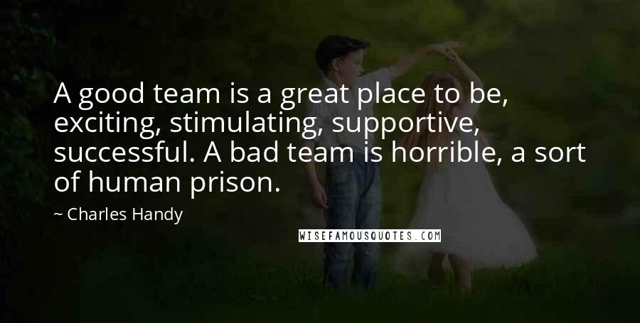 Charles Handy Quotes: A good team is a great place to be, exciting, stimulating, supportive, successful. A bad team is horrible, a sort of human prison.