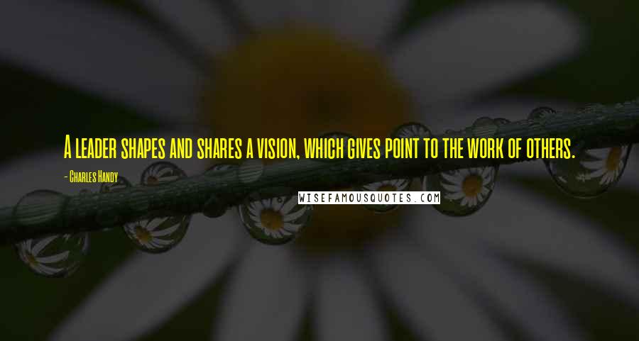 Charles Handy Quotes: A leader shapes and shares a vision, which gives point to the work of others.