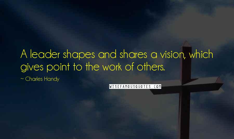 Charles Handy Quotes: A leader shapes and shares a vision, which gives point to the work of others.