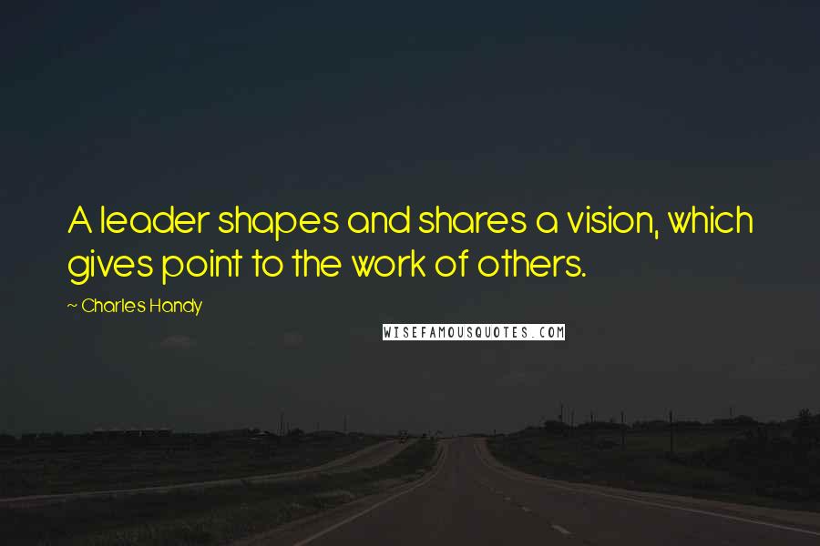 Charles Handy Quotes: A leader shapes and shares a vision, which gives point to the work of others.