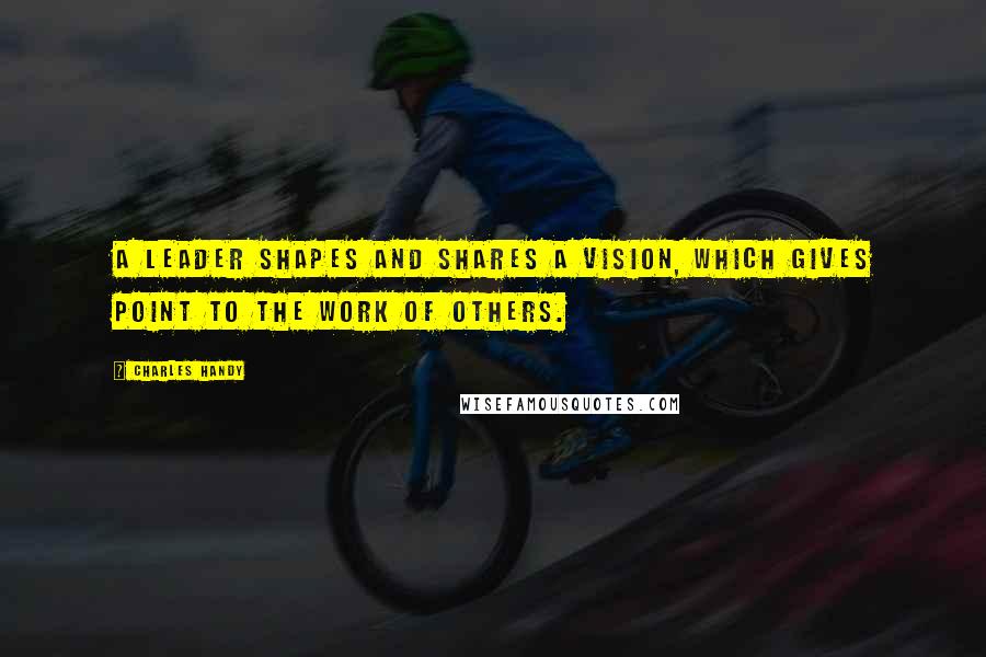 Charles Handy Quotes: A leader shapes and shares a vision, which gives point to the work of others.