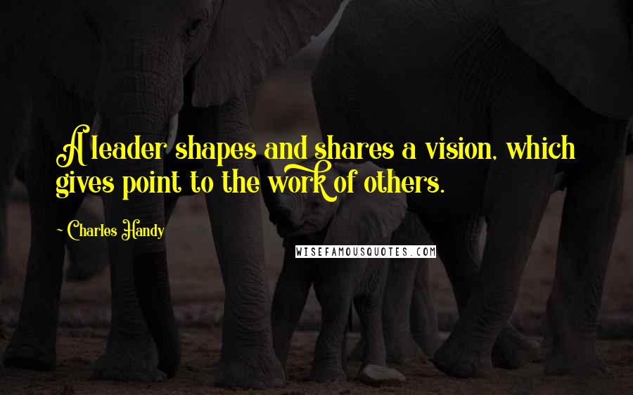 Charles Handy Quotes: A leader shapes and shares a vision, which gives point to the work of others.