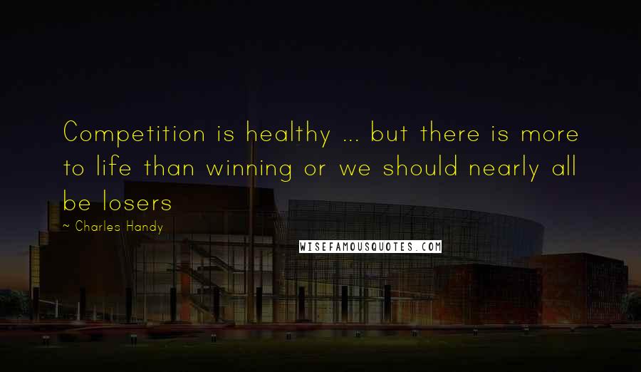 Charles Handy Quotes: Competition is healthy ... but there is more to life than winning or we should nearly all be losers