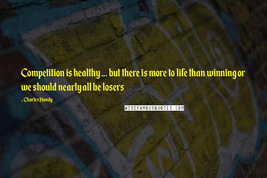 Charles Handy Quotes: Competition is healthy ... but there is more to life than winning or we should nearly all be losers