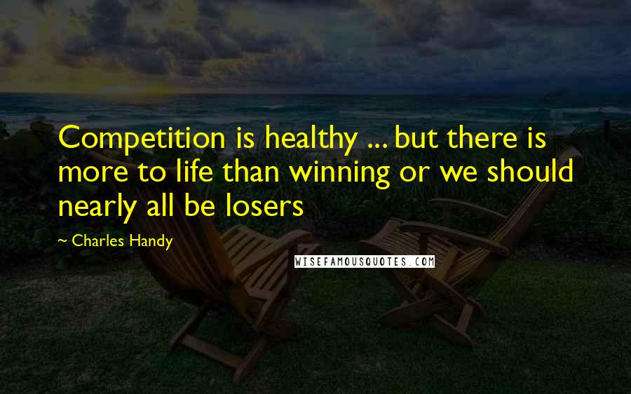 Charles Handy Quotes: Competition is healthy ... but there is more to life than winning or we should nearly all be losers