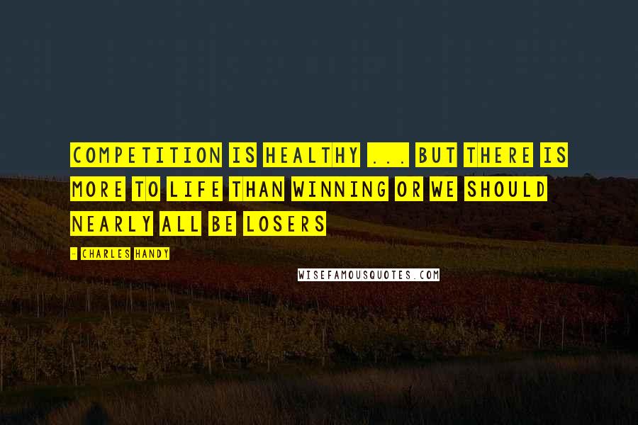 Charles Handy Quotes: Competition is healthy ... but there is more to life than winning or we should nearly all be losers