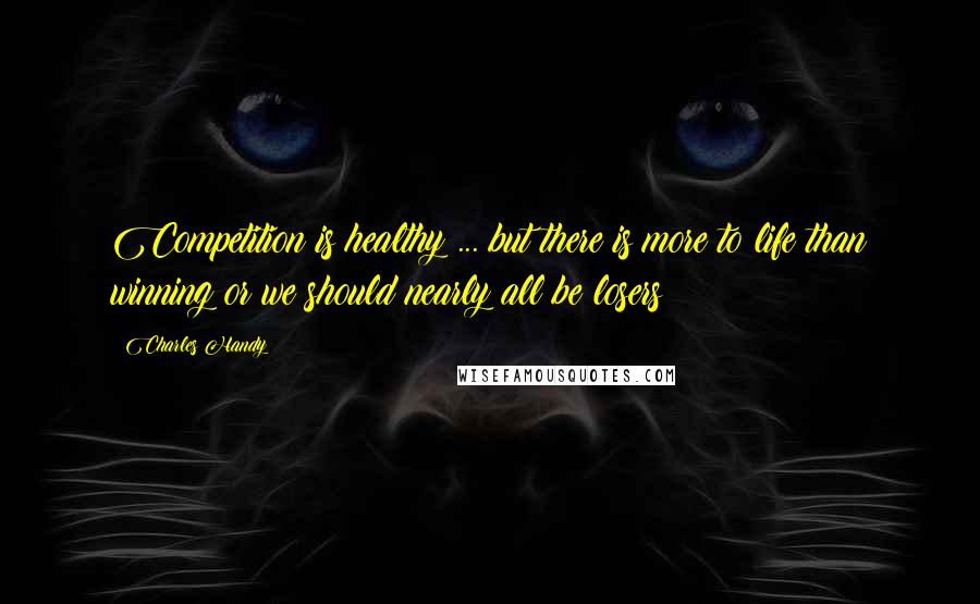 Charles Handy Quotes: Competition is healthy ... but there is more to life than winning or we should nearly all be losers