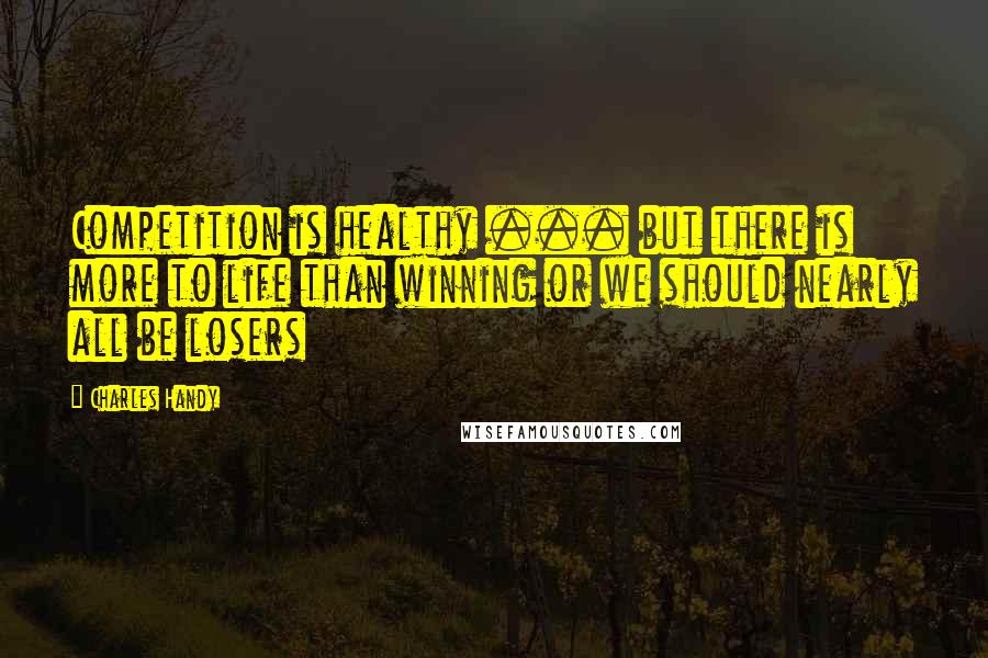 Charles Handy Quotes: Competition is healthy ... but there is more to life than winning or we should nearly all be losers