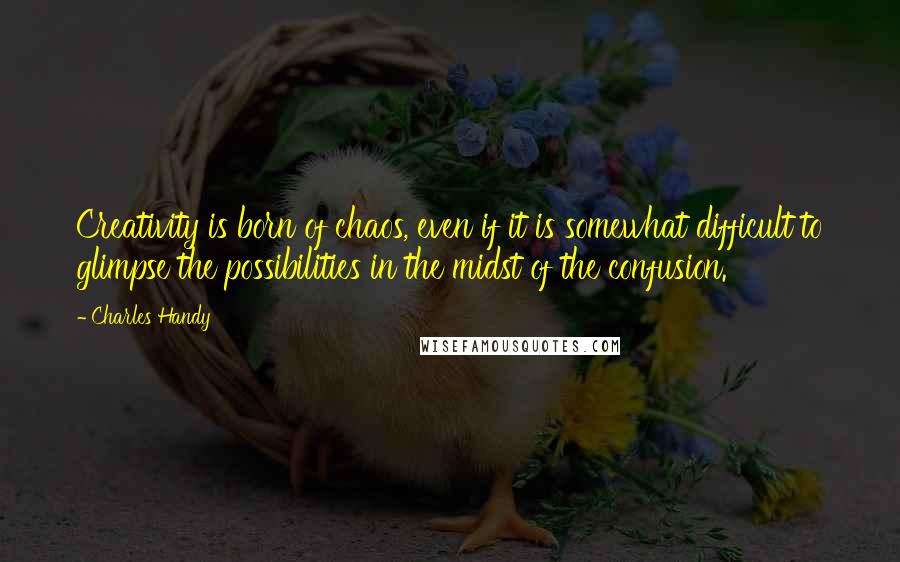 Charles Handy Quotes: Creativity is born of chaos, even if it is somewhat difficult to glimpse the possibilities in the midst of the confusion.