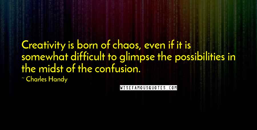 Charles Handy Quotes: Creativity is born of chaos, even if it is somewhat difficult to glimpse the possibilities in the midst of the confusion.