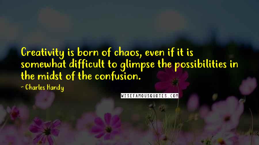 Charles Handy Quotes: Creativity is born of chaos, even if it is somewhat difficult to glimpse the possibilities in the midst of the confusion.