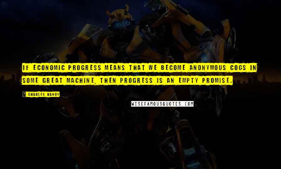 Charles Handy Quotes: If economic progress means that we become anonymous cogs in some great machine, then progress is an empty promise.