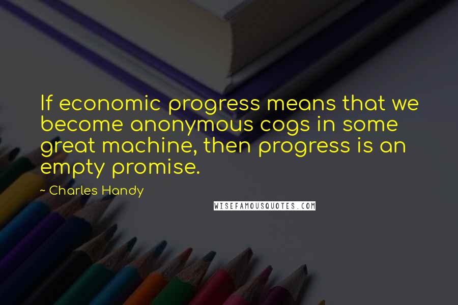 Charles Handy Quotes: If economic progress means that we become anonymous cogs in some great machine, then progress is an empty promise.
