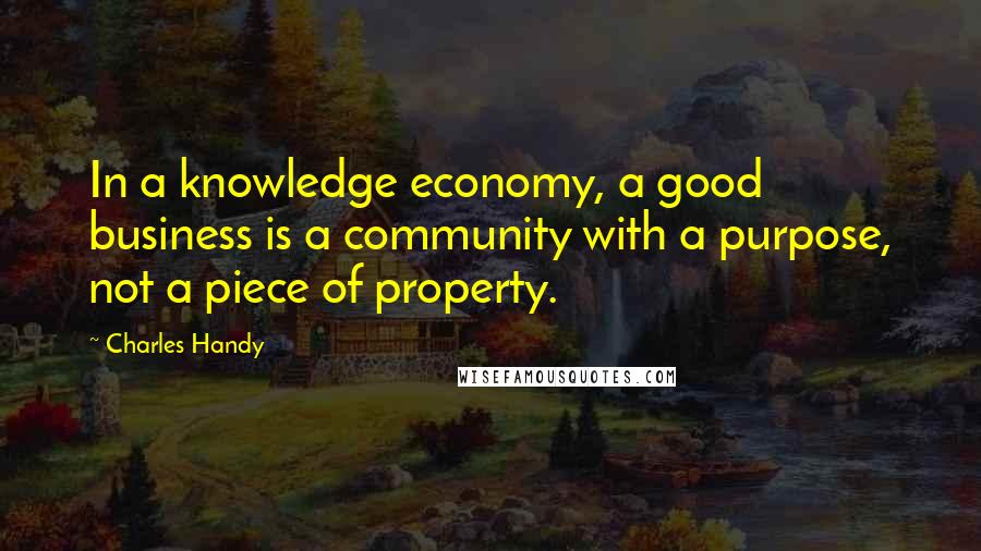 Charles Handy Quotes: In a knowledge economy, a good business is a community with a purpose, not a piece of property.