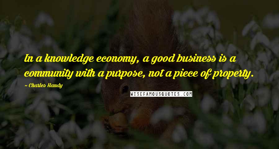 Charles Handy Quotes: In a knowledge economy, a good business is a community with a purpose, not a piece of property.