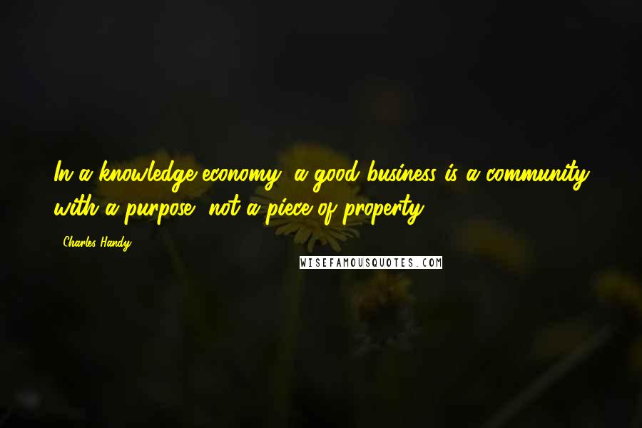 Charles Handy Quotes: In a knowledge economy, a good business is a community with a purpose, not a piece of property.