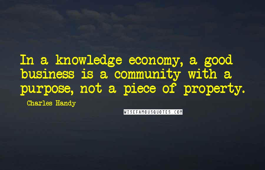 Charles Handy Quotes: In a knowledge economy, a good business is a community with a purpose, not a piece of property.