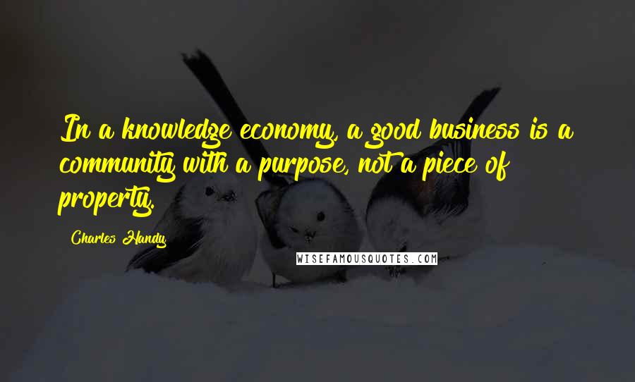 Charles Handy Quotes: In a knowledge economy, a good business is a community with a purpose, not a piece of property.