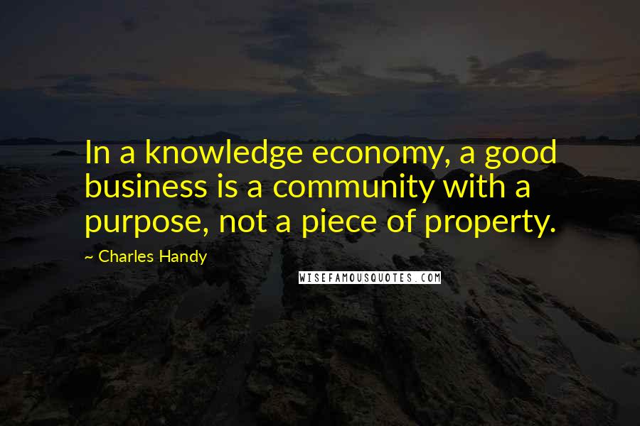 Charles Handy Quotes: In a knowledge economy, a good business is a community with a purpose, not a piece of property.