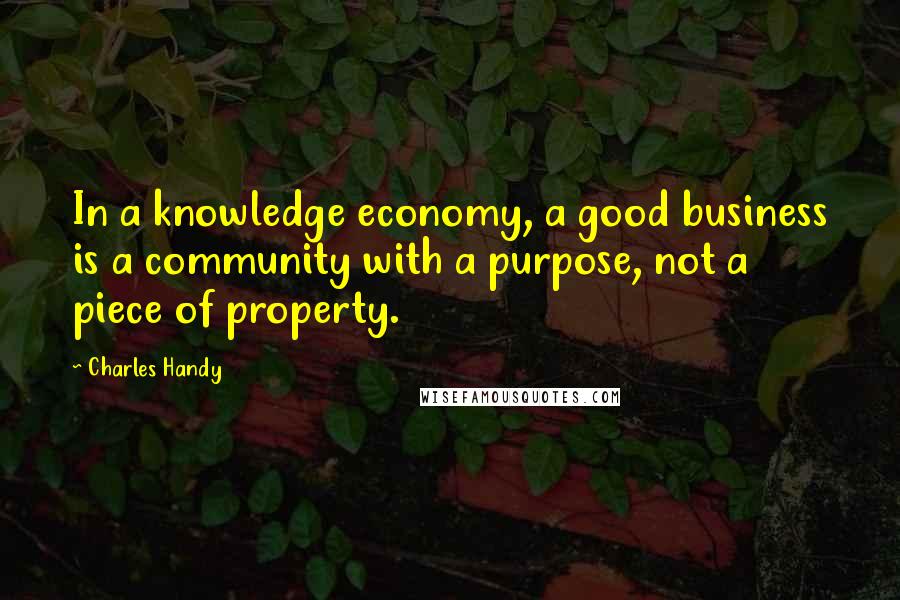 Charles Handy Quotes: In a knowledge economy, a good business is a community with a purpose, not a piece of property.